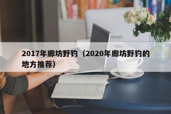 2017年廊坊野钓（2020年廊坊野钓的地方推荐）-第1张图片-威斯尼斯wns888入口 - 官方·网站