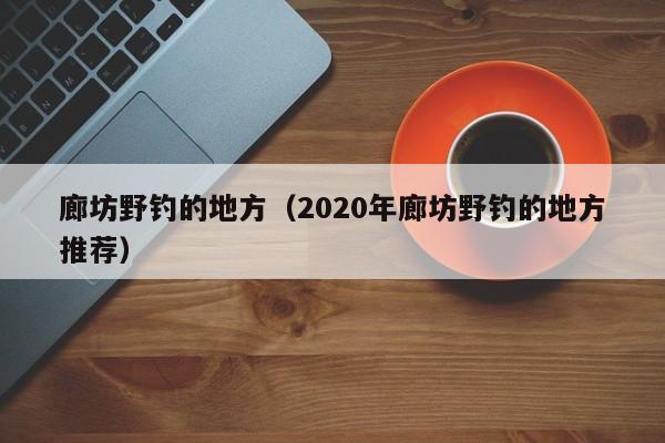 廊坊野钓的地方（2020年廊坊野钓的地方推荐）-第1张图片-威斯尼斯wns888入口 - 官方·网站